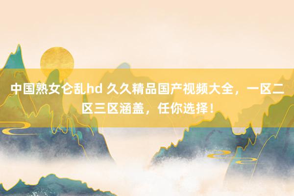中国熟女仑乱hd 久久精品国产视频大全，一区二区三区涵盖，任你选择！
