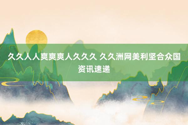 久久人人爽爽爽人久久久 久久洲网美利坚合众国资讯速递
