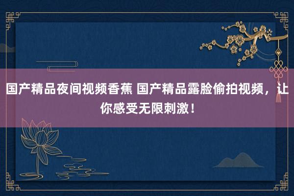 国产精品夜间视频香蕉 国产精品露脸偷拍视频，让你感受无限刺激！