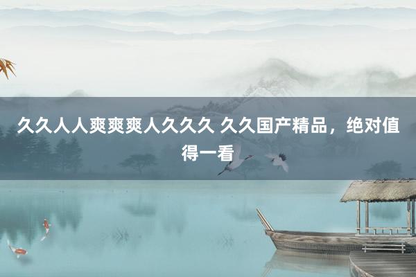 久久人人爽爽爽人久久久 久久国产精品，绝对值得一看