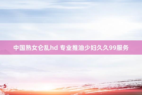 中国熟女仑乱hd 专业推油少妇久久99服务