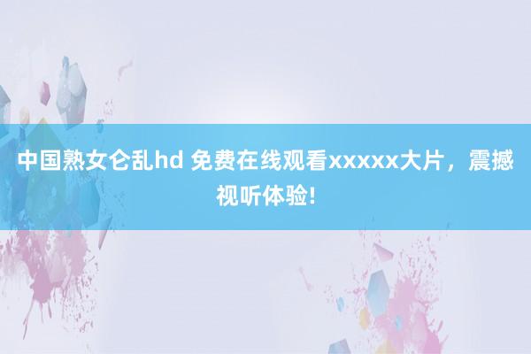 中国熟女仑乱hd 免费在线观看xxxxx大片，震撼视听体验!