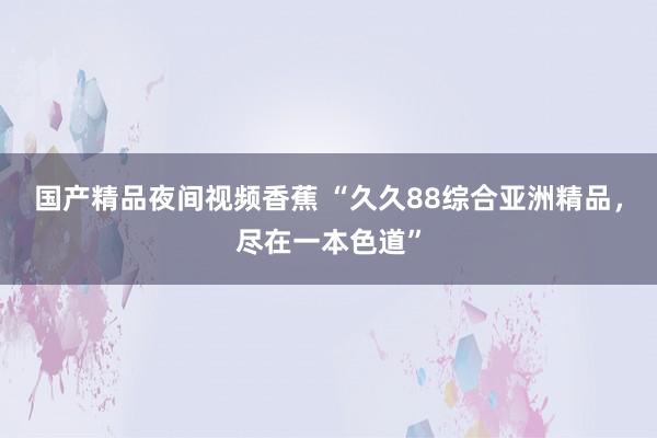 国产精品夜间视频香蕉 “久久88综合亚洲精品，尽在一本色道”