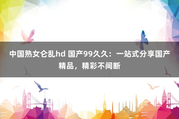 中国熟女仑乱hd 国产99久久：一站式分享国产精品，精彩不间断