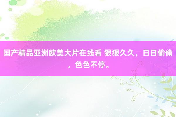 国产精品亚洲欧美大片在线看 狠狠久久，日日偷偷，色色不停。